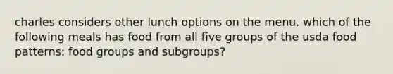 charles considers other lunch options on the menu. which of the following meals has food from all five groups of the usda food patterns: food groups and subgroups?