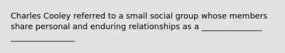 Charles Cooley referred to a small social group whose members share personal and enduring relationships as a _______________ ________________