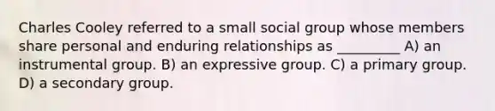 Charles Cooley referred to a small social group whose members share personal and enduring relationships as _________ A) an instrumental group. B) an expressive group. C) a primary group. D) a secondary group.