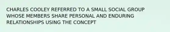 CHARLES COOLEY REFERRED TO A SMALL SOCIAL GROUP WHOSE MEMBERS SHARE PERSONAL AND ENDURING RELATIONSHIPS USING THE CONCEPT