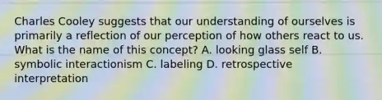 Charles Cooley suggests that our understanding of ourselves is primarily a reflection of our perception of how others react to us. What is the name of this concept? A. looking glass self B. symbolic interactionism C. labeling D. retrospective interpretation