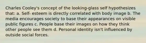 Charles Cooley's concept of the looking-glass self hypothesizes that: a. Self- esteem is directly correlated with body image b. The media encourages society to base their appearances on visible public figures c. People base their images on how they think other people see them d. Personal identity isn't influenced by outside social forces.