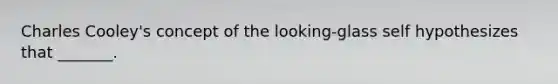 Charles Cooley's concept of the looking-glass self hypothesizes that _______.