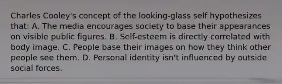 Charles Cooley's concept of the looking-glass self hypothesizes that: A. The media encourages society to base their appearances on visible public figures. B. Self-esteem is directly correlated with body image. C. People base their images on how they think other people see them. D. Personal identity isn't influenced by outside social forces.