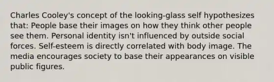 Charles Cooley's concept of the looking-glass self hypothesizes that: People base their images on how they think other people see them. Personal identity isn't influenced by outside social forces. Self-esteem is directly correlated with body image. The media encourages society to base their appearances on visible public figures.