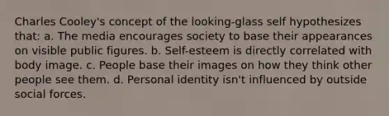 Charles Cooley's concept of the looking-glass self hypothesizes that: a. The media encourages society to base their appearances on visible public figures. b. Self-esteem is directly correlated with body image. c. People base their images on how they think other people see them. d. Personal identity isn't influenced by outside social forces.