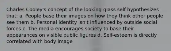 Charles Cooley's concept of the looking-glass self hypothesizes that: a. People base their images on how they think other people see them b. Personal identity isn't influenced by outside social forces c. The media encourages society to base their appearances on visible public figures d. Self-esteem is directly correlated with body image