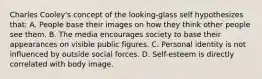 Charles Cooley's concept of the looking-glass self hypothesizes that: A. People base their images on how they think other people see them. B. The media encourages society to base their appearances on visible public figures. C. Personal identity is not influenced by outside social forces. D. Self-esteem is directly correlated with body image.