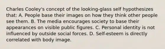 Charles Cooley's concept of the looking-glass self hypothesizes that: A. People base their images on how they think other people see them. B. The media encourages society to base their appearances on visible public figures. C. Personal identity is not influenced by outside social forces. D. Self-esteem is directly correlated with body image.