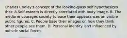 Charles Cooley's concept of the looking-glass self hypothesizes that: A.Self-esteem is directly correlated with body image. B. The media encourages society to base their appearances on visible public figures. C. People base their images on how they think other people see them. D. Personal identity isn't influenced by outside social forces.