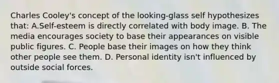 Charles Cooley's concept of the looking-glass self hypothesizes that: A.Self-esteem is directly correlated with body image. B. The media encourages society to base their appearances on visible public figures. C. People base their images on how they think other people see them. D. Personal identity isn't influenced by outside social forces.