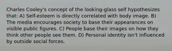 Charles Cooley's concept of the looking-glass self hypothesizes that: A) Self-esteem is directly correlated with body image. B) The media encourages society to base their appearances on visible public figures. C) People base their images on how they think other people see them. D) Personal identity isn't influenced by outside social forces.