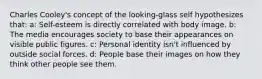 Charles Cooley's concept of the looking-glass self hypothesizes that: a: Self-esteem is directly correlated with body image. b: The media encourages society to base their appearances on visible public figures. c: Personal identity isn't influenced by outside social forces. d: People base their images on how they think other people see them.