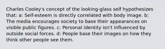 Charles Cooley's concept of the looking-glass self hypothesizes that: a: Self-esteem is directly correlated with body image. b: The media encourages society to base their appearances on visible public figures. c: Personal identity isn't influenced by outside social forces. d: People base their images on how they think other people see them.