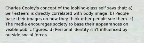 Charles Cooley's concept of the looking-glass self says that: a) Self-esteem is directly correlated with body image. b) People base their images on how they think other people see them. c) The media encourages society to base their appearances on visible public figures. d) Personal identity isn't influenced by outside social forces.