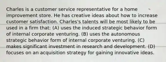 Charles is a customer service representative for a home improvement store. He has creative ideas about how to increase customer satisfaction. Charles's talents will be most likely to be used in a firm that: (A) uses the induced strategic behavior form of internal corporate venturing. (B) uses the autonomous strategic behavior form of internal corporate venturing. (C) makes significant investment in research and development. (D) focuses on an acquisition strategy for gaining innovative ideas.