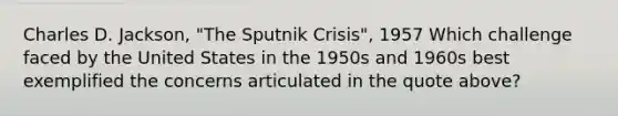 Charles D. Jackson, "The Sputnik Crisis", 1957 Which challenge faced by the United States in the 1950s and 1960s best exemplified the concerns articulated in the quote above?