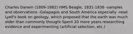 Charles Darwin (1809-1882) HMS Beagle, 1831-1836 -samples and observations -Galapagos and South America especially -read Lyell's book on geology, which proposed that the earth was much older than commonly thought Spent 20 more years researching evidence and experimenting (artificial selection, etc.)