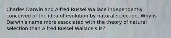 Charles Darwin and Alfred Russel Wallace independently conceived of the idea of evolution by natural selection. Why is Darwin's name more associated with the theory of natural selection than Alfred Russel Wallace's is?