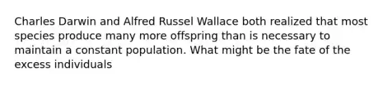 Charles Darwin and Alfred Russel Wallace both realized that most species produce many more offspring than is necessary to maintain a constant population. What might be the fate of the excess individuals