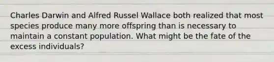 Charles Darwin and Alfred Russel Wallace both realized that most species produce many more offspring than is necessary to maintain a constant population. What might be the fate of the excess individuals?