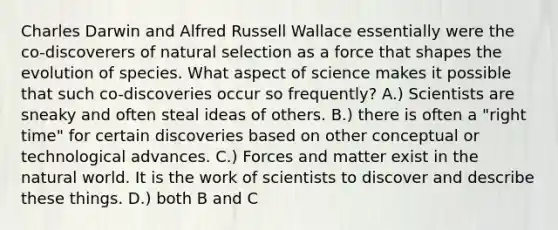 Charles Darwin and Alfred Russell Wallace essentially were the co-discoverers of natural selection as a force that shapes the evolution of species. What aspect of science makes it possible that such co-discoveries occur so frequently? A.) Scientists are sneaky and often steal ideas of others. B.) there is often a "right time" for certain discoveries based on other conceptual or technological advances. C.) Forces and matter exist in the natural world. It is the work of scientists to discover and describe these things. D.) both B and C