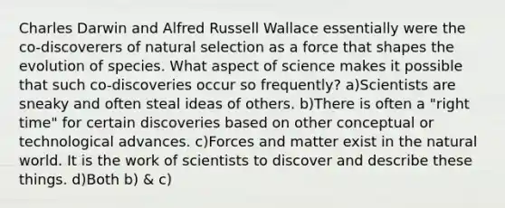 Charles Darwin and Alfred Russell Wallace essentially were the co-discoverers of natural selection as a force that shapes the evolution of species. What aspect of science makes it possible that such co-discoveries occur so frequently? a)Scientists are sneaky and often steal ideas of others. b)There is often a "right time" for certain discoveries based on other conceptual or technological advances. c)Forces and matter exist in the natural world. It is the work of scientists to discover and describe these things. d)Both b) & c)