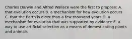 Charles Darwin and Alfred Wallace were the first to propose: A. that evolution occurs B. a mechanism for how evolution occurs C. that the Earth is older than a few thousand years D. a mechanism for evolution that was supported by evidence E. a way to use artificial selection as a means of domesticating plants and animals