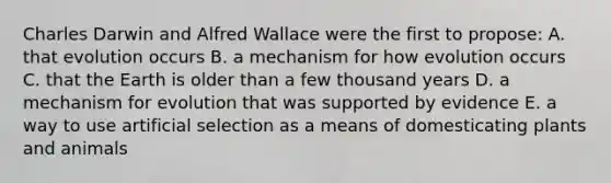 Charles Darwin and Alfred Wallace were the first to propose: A. that evolution occurs B. a mechanism for how evolution occurs C. that the Earth is older than a few thousand years D. a mechanism for evolution that was supported by evidence E. a way to use artificial selection as a means of domesticating plants and animals