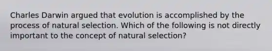 Charles Darwin argued that evolution is accomplished by the process of natural selection. Which of the following is not directly important to the concept of natural selection?