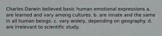 Charles Darwin believed basic human emotional expressions a. are learned and vary among cultures. b. are innate and the same in all human beings. c. vary widely, depending on geography. d. are irrelevant to scientific study.