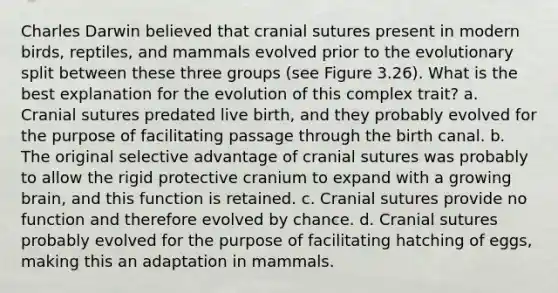 Charles Darwin believed that cranial sutures present in modern birds, reptiles, and mammals evolved prior to the evolutionary split between these three groups (see Figure 3.26). What is the best explanation for the evolution of this complex trait? a. Cranial sutures predated live birth, and they probably evolved for the purpose of facilitating passage through the birth canal. b. The original selective advantage of cranial sutures was probably to allow the rigid protective cranium to expand with a growing brain, and this function is retained. c. Cranial sutures provide no function and therefore evolved by chance. d. Cranial sutures probably evolved for the purpose of facilitating hatching of eggs, making this an adaptation in mammals.