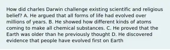 How did charles Darwin challenge existing scientific and religious belief? A. He argued that all forms of life had evolved over millions of years. B. He showed how different kinds of atoms coming to make all chemical substances. C. He proved that the Earth was older than he previously thought D. He discovered evidence that people have evolved first on Earth