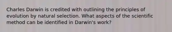 Charles Darwin is credited with outlining the principles of evolution by natural selection. What aspects of the scientific method can be identified in Darwin's work?