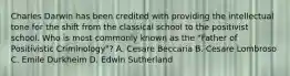 Charles Darwin has been credited with providing the intellectual tone for the shift from the classical school to the positivist school. Who is most commonly known as the "Father of Positivistic Criminology"? A. Cesare Beccaria B. Cesare Lombroso C. Emile Durkheim D. Edwin Sutherland