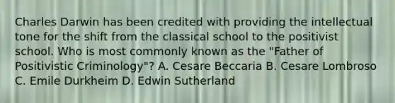 Charles Darwin has been credited with providing the intellectual tone for the shift from the classical school to the positivist school. Who is most commonly known as the "Father of Positivistic Criminology"? A. Cesare Beccaria B. Cesare Lombroso C. Emile Durkheim D. Edwin Sutherland