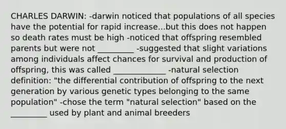 CHARLES DARWIN: -darwin noticed that populations of all species have the potential for rapid increase...but this does not happen so death rates must be high -noticed that offspring resembled parents but were not _________ -suggested that slight variations among individuals affect chances for survival and production of offspring, this was called _____________ -natural selection definition: "the differential contribution of offspring to the next generation by various genetic types belonging to the same population" -chose the term "natural selection" based on the _________ used by plant and animal breeders