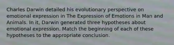 Charles Darwin detailed his evolutionary perspective on emotional expression in The Expression of Emotions in Man and Animals. In it, Darwin generated three hypotheses about emotional expression. Match the beginning of each of these hypotheses to the appropriate conclusion.