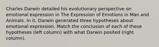 Charles Darwin detailed his evolutionary perspective on emotional expression in The Expression of Emotions in Man and Animals. In it, Darwin generated three hypotheses about emotional expression. Match the conclusion of each of these hypotheses (left column) with what Darwin posited (right column).