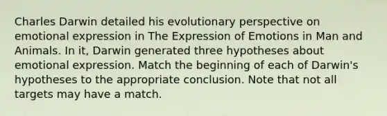 Charles Darwin detailed his evolutionary perspective on emotional expression in The Expression of Emotions in Man and Animals. In it, Darwin generated three hypotheses about emotional expression. Match the beginning of each of Darwin's hypotheses to the appropriate conclusion. Note that not all targets may have a match.