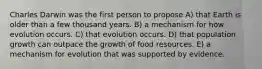 Charles Darwin was the first person to propose A) that Earth is older than a few thousand years. B) a mechanism for how evolution occurs. C) that evolution occurs. D) that population growth can outpace the growth of food resources. E) a mechanism for evolution that was supported by evidence.