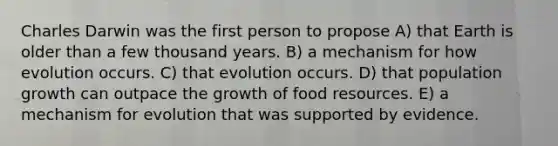 Charles Darwin was the first person to propose A) that Earth is older than a few thousand years. B) a mechanism for how evolution occurs. C) that evolution occurs. D) that population growth can outpace the growth of food resources. E) a mechanism for evolution that was supported by evidence.