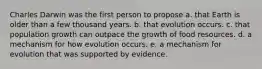 Charles Darwin was the first person to propose a. that Earth is older than a few thousand years. b. that evolution occurs. c. that population growth can outpace the growth of food resources. d. a mechanism for how evolution occurs. e. a mechanism for evolution that was supported by evidence.