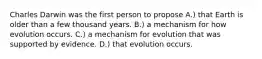 Charles Darwin was the first person to propose A.) that Earth is older than a few thousand years. B.) a mechanism for how evolution occurs. C.) a mechanism for evolution that was supported by evidence. D.) that evolution occurs.