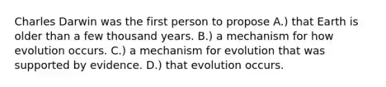 Charles Darwin was the first person to propose A.) that Earth is older than a few thousand years. B.) a mechanism for how evolution occurs. C.) a mechanism for evolution that was supported by evidence. D.) that evolution occurs.