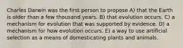 Charles Darwin was the first person to propose A) that the Earth is older than a few thousand years. B) that evolution occurs. C) a mechanism for evolution that was supported by evidence. D) a mechanism for how evolution occurs. E) a way to use artificial selection as a means of domesticating plants and animals.