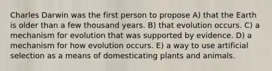 Charles Darwin was the first person to propose A) that the Earth is older than a few thousand years. B) that evolution occurs. C) a mechanism for evolution that was supported by evidence. D) a mechanism for how evolution occurs. E) a way to use artificial selection as a means of domesticating plants and animals.