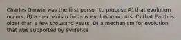 Charles Darwin was the first person to propose A) that evolution occurs. B) a mechanism for how evolution occurs. C) that Earth is older than a few thousand years. D) a mechanism for evolution that was supported by evidence