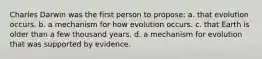 Charles Darwin was the first person to propose: a. that evolution occurs. b. a mechanism for how evolution occurs. c. that Earth is older than a few thousand years. d. a mechanism for evolution that was supported by evidence.