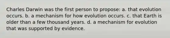 Charles Darwin was the first person to propose: a. that evolution occurs. b. a mechanism for how evolution occurs. c. that Earth is older than a few thousand years. d. a mechanism for evolution that was supported by evidence.